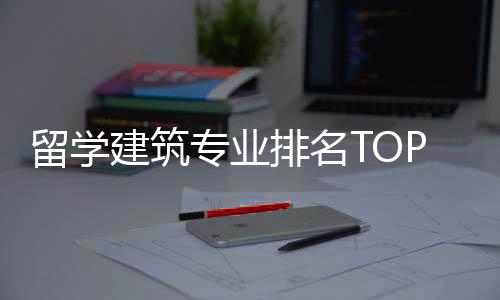 留学建筑专业排名TOP榜单一览！