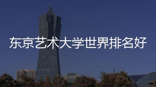 东京艺术大学世界排名好不好？