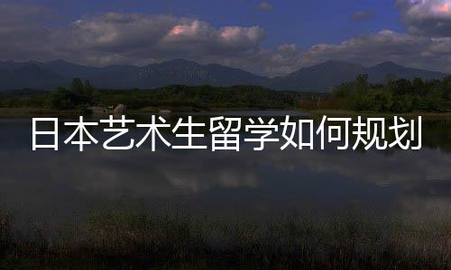 日本艺术生留学如何规划申请时间？