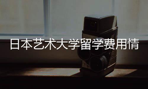 日本艺术大学留学费用情况一览！