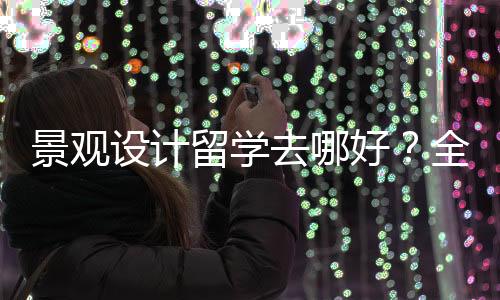 景观设计留学去哪好?全球景观设计院校排名
