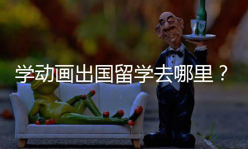 学动画出国留学去哪里？选择哪个国家比较好？
