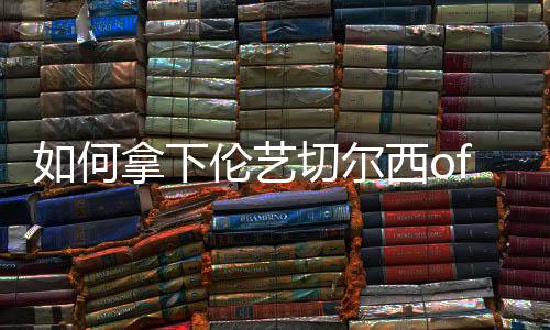 如何拿下伦艺切尔西offer?现在就给你答案!